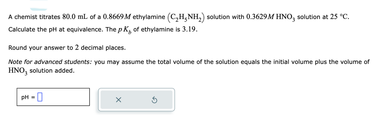 A chemist titrates 80.0 mL of a 0.8669M ethylamine (C₂H5NH₂) solution with 0.3629M HNO3 solution at 25 °C.
Calculate the pH at equivalence. The p K of ethylamine is 3.19.
Round your answer to 2 decimal places.
Note for advanced students: you may assume the total volume of the solution equals the initial volume plus the volume of
HNO3 solution added.
pH =
×
Ś