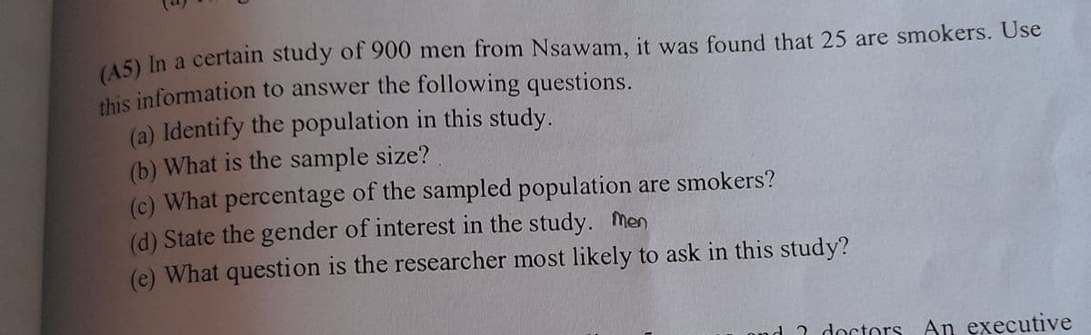 (A5) In a certain study of 900 men from Nsawam, it was found that 25 are smokers. Use
(a) Identify the population in this study.
(b) What is the sample size?
(c) What percentage of the sampled population are smokers?
(d) State the gender of interest in the study. Men
(e) What question is the researcher most likely to ask in this study?
d 2 doctors
An executive
