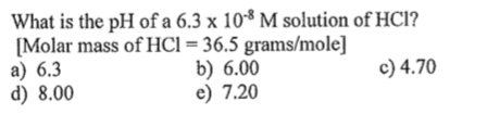 What is the pH of a 6.3 x 10** M solution of HCl?
[Molar mass of HCl=36.5 grams/mole]
a) 6.3
d) 8.00
b) 6.00
e) 7.20
c) 4.70
