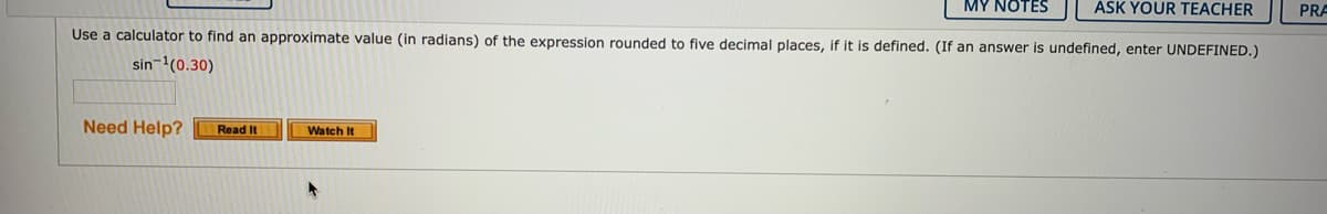MY NOTES
ÁSK YOUR TEACHER
PRA
Use a calculator to find an approximate value (in radians) of the expression rounded to five decimal places, if it is defined. (If an answer is undefined, enter UNDEFINED.)
sin-(0.30)
Need Help?
Read It
Watch It
