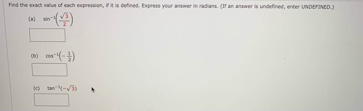 Find the exact value of each expression, if it is defined. Express your answer in radians. (If an answer is undefined, enter UNDEFINED.)
V3
(a)
sin-1
(b)
COS
(c)
tan-1(-V3)
