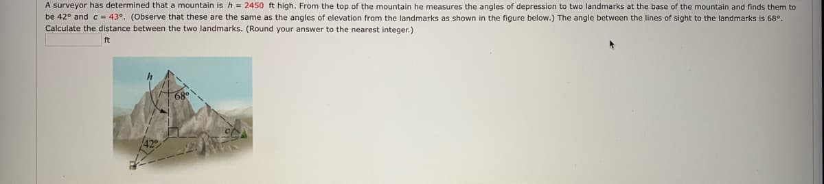 A surveyor has determined that a mountain is h = 2450 ft high. From the top of the mountain he measures the angles of depression to two landmarks at the base of the mountain and finds them to
be 42° and c = 43°. (Observe that these are the same as the angles of elevation from the landmarks as shown in the figure below.) The angle between the lines of sight to the landmarks is 68°.
Calculate the distance between the two landmarks. (Round your answer to the nearest integer.)
ft
