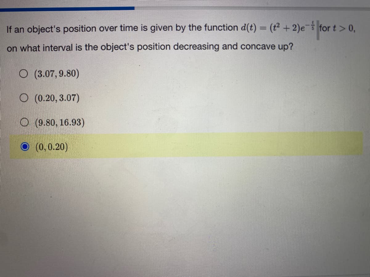 If an object's position over time is given by the function d(t) = (t² + 2)es for t > 0,
- for t > 0,
on what interval is the object's position decreasing and concave up?
(3.07, 9.80)
O (0.20,3.07)
O (9.80, 16.93)
(0,0.20)