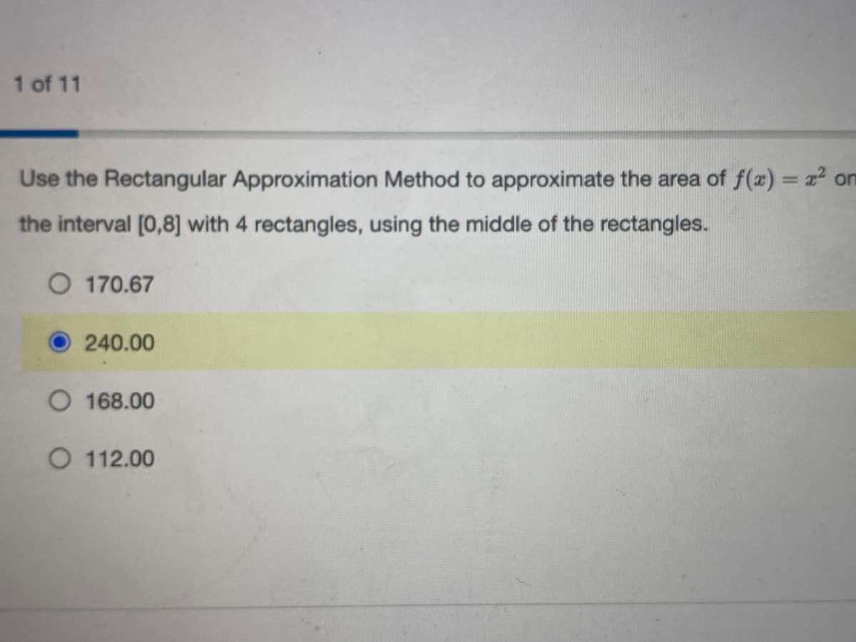 1 of 11
Use the Rectangular Approximation Method to approximate the area of f(x)=x² on
the interval [0,8] with 4 rectangles, using the middle of the rectangles.
O 170.67
240.00
O 168.00
O 112.00