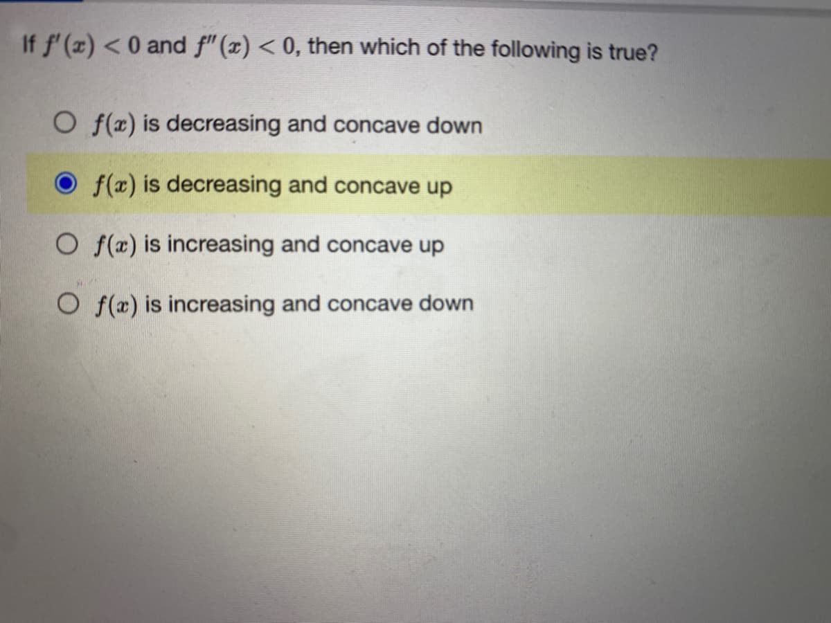 If f'(x) < 0 and ƒ"(x) < 0, then which of the following is true?
O f(x) is decreasing and concave down
f(x) is decreasing and concave up
Of(x) is increasing and concave up
Of(x) is increasing and concave down