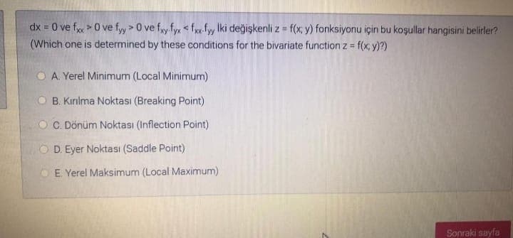 dx = 0 ve f > 0 ve fyy > 0 ve fy fyx < f fy Iki değişkenli z = f(x; y) fonksiyonu için bu koşullar hangisini belirler?
(Which one is determined by these conditions for the bivariate functionz = f(x, y)?)
%3D
O A. Yerel Minimum (Local Minimum)
B. Kırılma Noktası (Breaking Point)
O C. Dönüm Noktası (Inflection Point)
O D. Eyer Noktası (Saddle Point)
O E Yerel Maksimum (Local Maximum)
Sonraki sayfa
