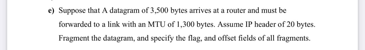e) Suppose that A datagram of 3,500 bytes arrives at a router and must be
forwarded to a link with an MTU of 1,300 bytes. Assume IP header of 20 bytes.
Fragment the datagram, and specify the flag, and offset fields of all fragments.
