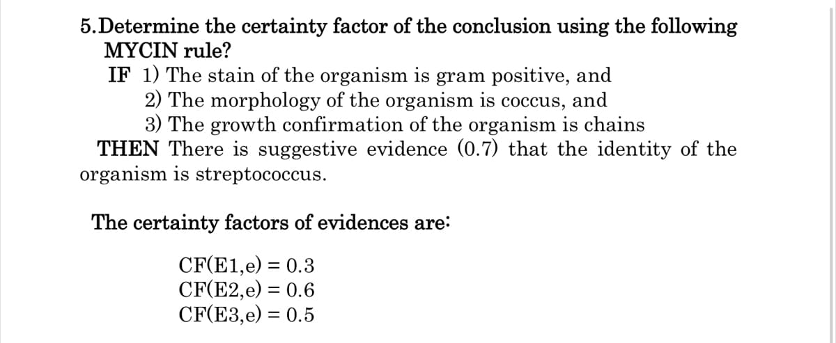 5.Determine the certainty factor of the conclusion using the following
MYCIN rule?
IF 1) The stain of the organism is gram positive, and
2) The morphology of the organism is coccus, and
3) The growth confirmation of the organism is chains
THEN There is suggestive evidence (0.7) that the identity of the
organism is streptococcus.
The certainty factors of evidences are:
CF(E1,e) = 0.3
CF(E2,e) = 0.6
CF(E3,e) = 0.5
