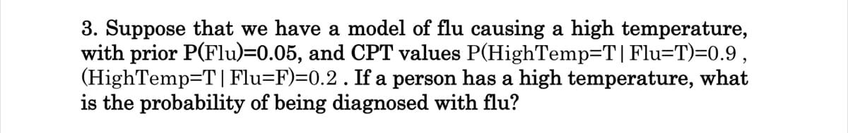 3. Suppose that we have a model of flu causing a high temperature,
with prior P(Flu)=0.05, and CPT values P(HighTemp=T|Flu=T)=0.9,
(HighTemp=T|Flu=F)=0.2 . If a person has a high temperature, what
is the probability of being diagnosed with flu?
