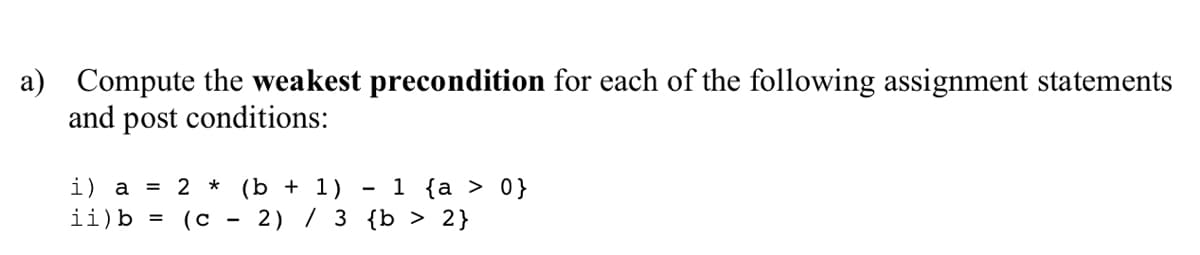 a) Compute the weakest precondition for each of the following assignment statements
and post conditions:
i) a = 2 * (b + 1)
ii)b =
1 {a > 0}
2) / 3 {b > 2}
-
(c
-
