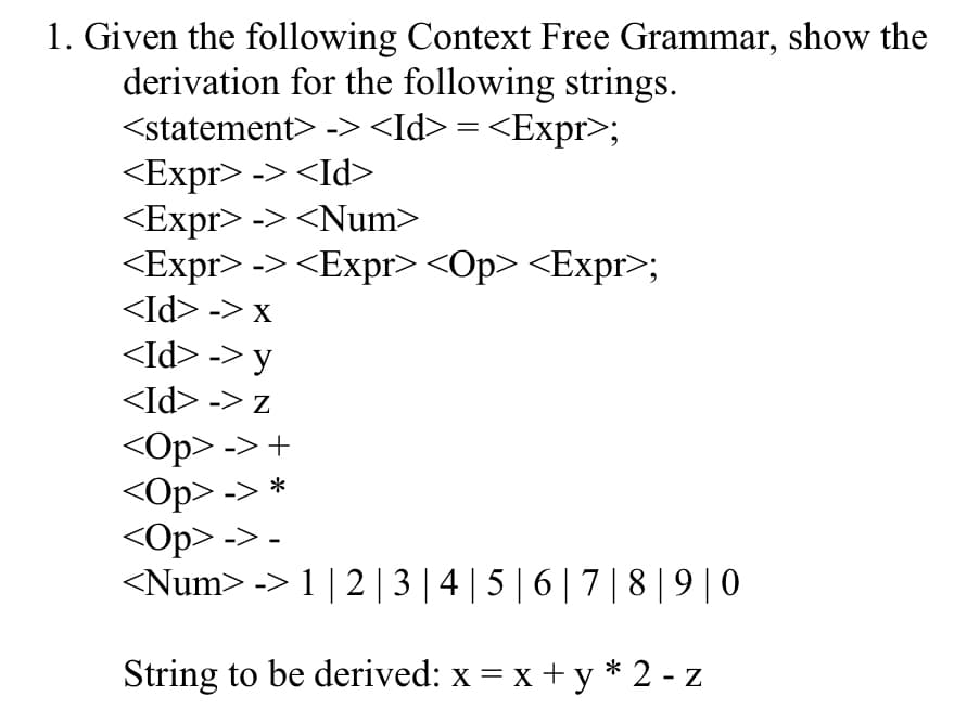 1. Given the following Context Free Grammar, show the
derivation for the following strings.
<statement> -><Id> = <Expr>;
<Expr> -> <Id>
<Expr> -> <Num>
<Expr> -> <Expr> <Op> <Expr>;
<Id> -> x
<Id> -> y
<Id> -> z
<Op> -> +
<Op> -> *
<Op> -> -
<Num> -> 1 | 2| 3 | 4 | 5 | 6 | 7 |8| 9| 0
String to be derived: x = x + y* 2 - z
