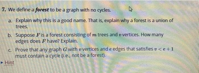 7. We define a forest to be a graph with no cycles.
a. Explain why this is a good name. That is, explain why a forest is a union of
trees.
b. Suppose Fis a forest consisting of m trees and v vertices. How many
edges does F have? Explain.
c. Prove that any graph G with v vertices and e edges that satisfies v <e+ 1
must contain a cycle (i.e., not be a forest).
> Hint

