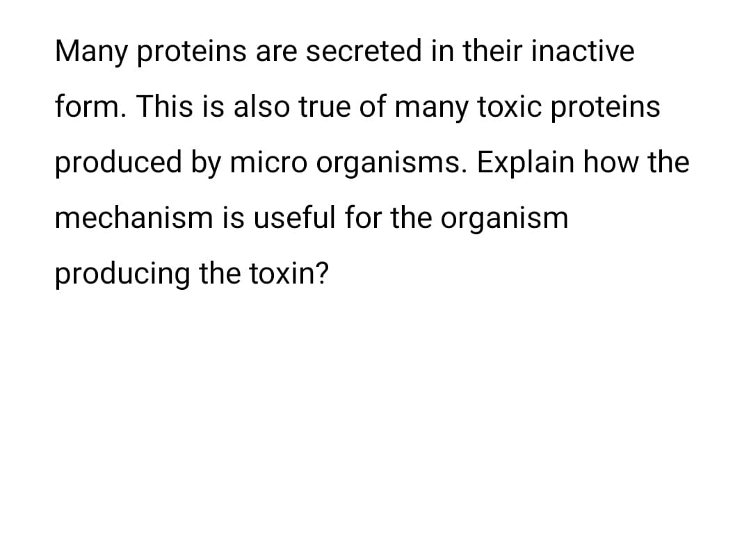Many proteins are secreted in their inactive
form. This is also true of many toxic proteins
produced by micro organisms. Explain how the
mechanism is useful for the organism
producing the toxin?

