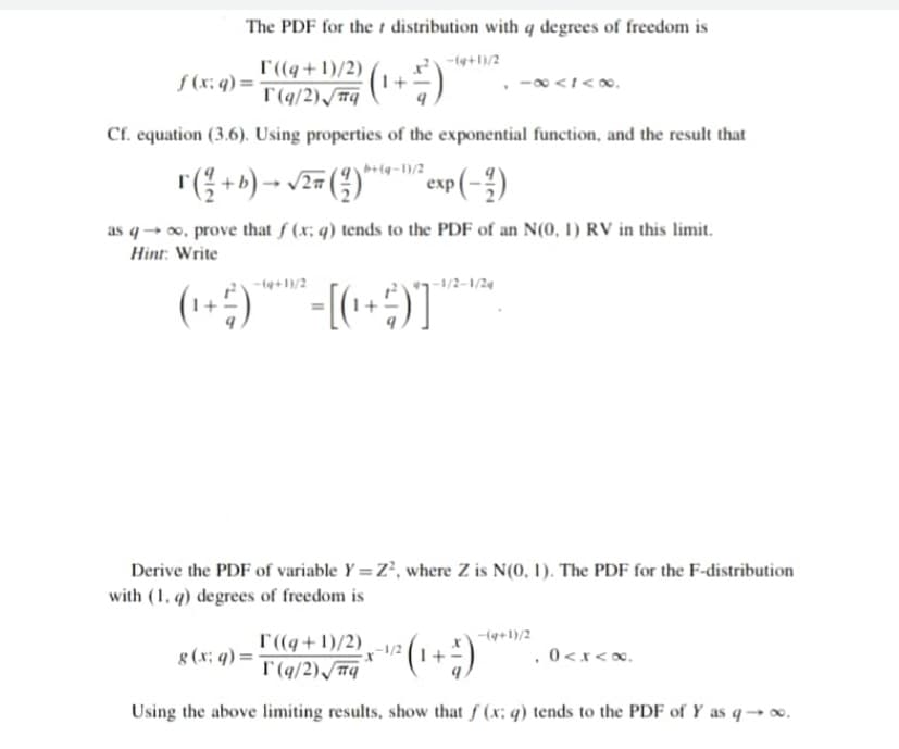 The PDF for the t distribution with q degrees of freedom is
-(4+1)/2
T((q+1)/2)
T'(q/2) /#q
(1+)
f (x; q) =
Cf. equation (3.6). Using properties of the exponential function, and the result that
esp(-")
еxp
as q→ o, prove that f (x; q) tends to the PDF of an N(0, 1) RV in this limit.
Hint: Write
-(4+1)/2
-1/2-1/24
(1+)
Derive the PDF of variable Y = Z', where Z is N(0, 1). The PDF for the F-distribution
with (1. q) degrees of freedom is
-(4+1)/2
T((q+1)/2)
g (x; q) = T(q/2)S#q
.0 <x<x,
Using the above limiting results, show that f (x; q) tends to the PDF of Y as q→.
