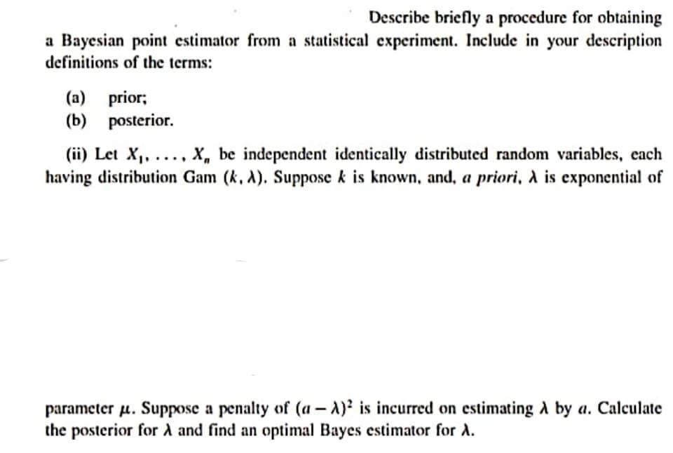 Describe briefly a procedure for obtaining
a Bayesian point estimator from a statistical experiment. Include in your description
definitions of the terms:
(a) prior;
(b) posterior.
(ii) Let X,, ...., X, be independent identically distributed random variables, cach
having distribution Gam (k, A). Suppose k is known, and, a priori, a is exponential of
parameter u. Suppose a penalty of (a – A)² is incurred on estimating A by a. Calculate
the posterior for A and find an optimal Bayes estimator for A.
