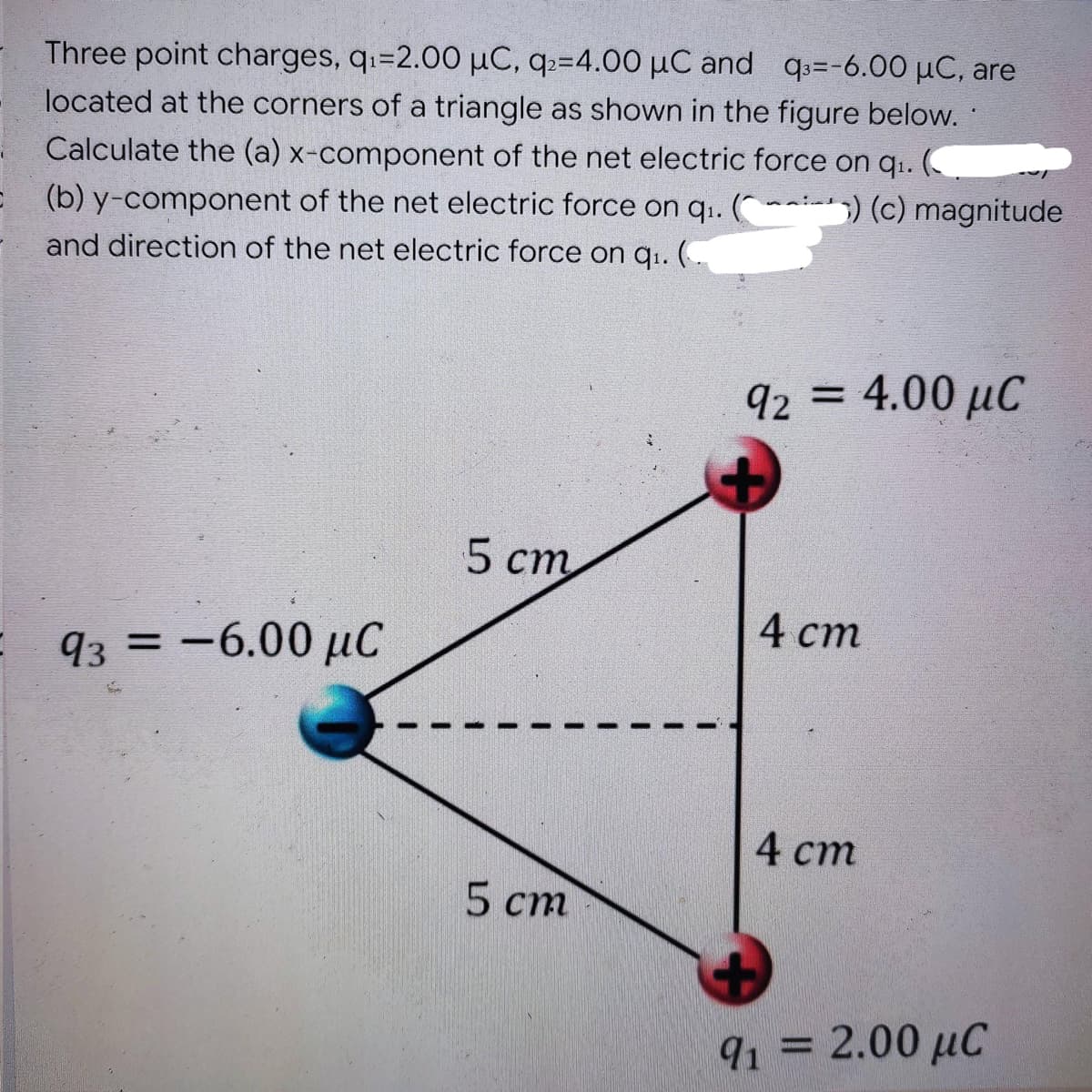 Three point charges, q₁=2.00 μC, q₂=4.00 μC and q3=-6.00 μC, are
located at the corners of a triangle as shown in the figure below..
Calculate the (a) x-component of the net electric force on q₁. (
) (c) magnitude
= (b) y-component of the net electric force on q₁. (
and direction of the net electric force on q₁. (
5 cm
93 = -6.00 μC
5 cm
I
I
I
I
92 = 4.00 μC
4 cm
4 cm
91 = 2.00 μC
με