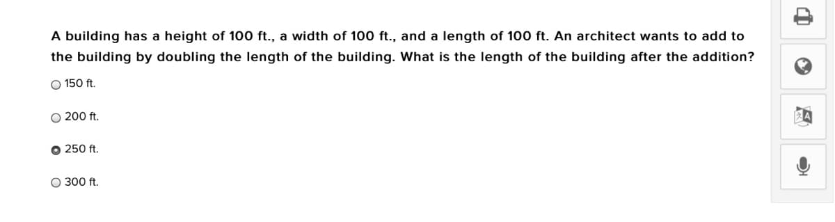 A building has a height of 100 ft., a width of 100 ft., and a length of 100 ft. An architect wants to add to
the building by doubling the length of the building. What is the length of the building after the addition?
O 150 ft.
O 200 ft.
O 250 ft.
O 300 ft.
