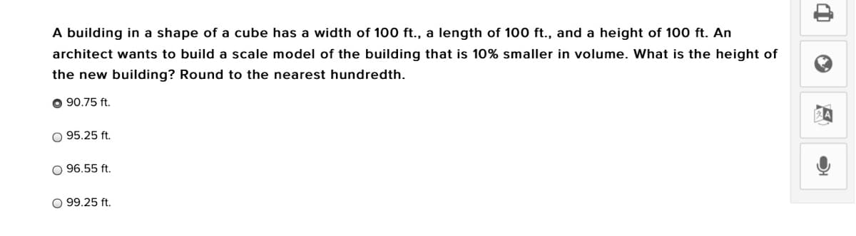 A building in a shape of a cube has a width of 100 ft., a length of 100 ft., and a height of 100 ft. An
architect wants to build a scale model of the building that is 10% smaller in volume. What is the height of
the new building? Round to the nearest hundredth.
O 90.75 ft.
O 95.25 ft.
96.55 ft.
O 99.25 ft.
