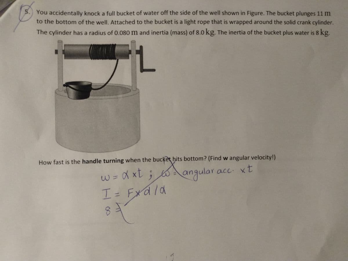 5. You accidentally knock a full bucket of water off the side of the well shown in Figure. The bucket plunges 11 m
to the bottom of the well. Attached to the bucket is a light rope that is wrapped around the solid crank cylinder.
The cylinder has a radius of 0.080 m and inertia (mass) of 8.0 kg. The inertia of the bucket plus water is 8 kg.
1.
How fast is the handle turning when the bucket hits bottom? (Find w angular velocity!)
w%=DX xt; 6 a
ngular acc. xt
I= Fxd/d
ala
