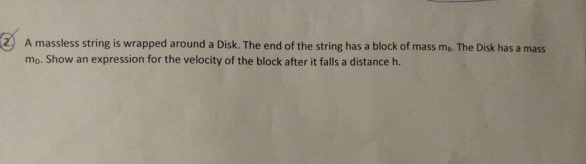 2.
A massless string is wrapped around a Disk. The end of the string has a block of mass mg. The Disk has a mass
mp. Show an expression for the velocity of the block after it falls a distance h.
