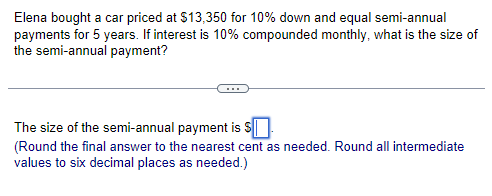 Elena bought a car priced at $13,350 for 10% down and equal semi-annual
payments for 5 years. If interest is 10% compounded monthly, what is the size of
the semi-annual payment?
The size of the semi-annual payment is $
(Round the final answer to the nearest cent as needed. Round all intermediate
values to six decimal places as needed.)