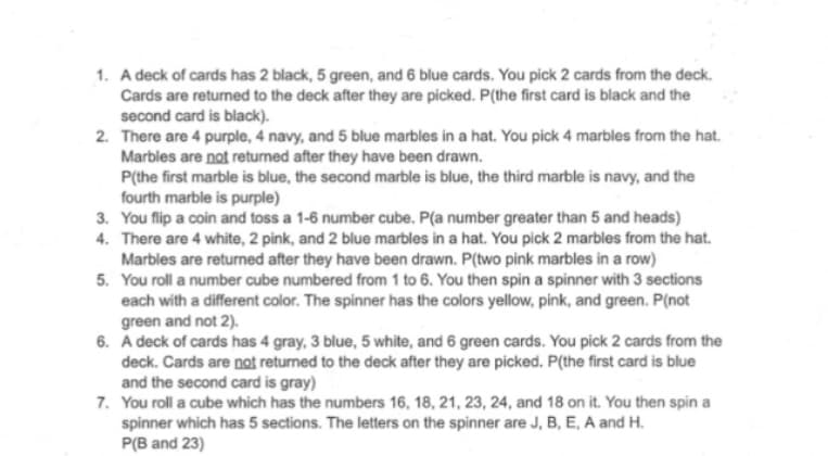 1. A deck of cards has 2 black, 5 green, and 6 blue cards. You pick 2 cards from the deck.
Cards are returned to the deck after they are picked. P(the first card is black and the
second card is black).
2. There are 4 purple, 4 navy, and 5 blue marbles in a hat. You pick 4 marbles from the hat.
Marbles are not returned after they have been drawn.
P(the first marble is blue, the second marble is blue, the third marble is navy, and the
fourth marble is purple)
3.
You flip a coin and toss a 1-6 number cube. P(a number greater than 5 and heads)
4. There are 4 white, 2 pink, and 2 blue marbles in a hat. You pick 2 marbles from the hat.
Marbles are returned after they have been drawn. P(two pink marbles in a row)
5. You roll a number cube numbered from 1 to 6. You then spin a spinner with 3 sections
each with a different color. The spinner has the colors yellow, pink, and green. P(not
green and not 2).
6. A deck of cards has 4 gray, 3 blue, 5 white, and 6 green cards. You pick 2 cards from the
deck. Cards are not returned to the deck after they are picked. P(the first card is blue
and the second card is gray)
7. You roll a cube which has the numbers 16, 18, 21, 23, 24, and 18 on it. You then spin a
spinner which has 5 sections. The letters on the spinner are J, B, E, A and H.
P(B and 23)