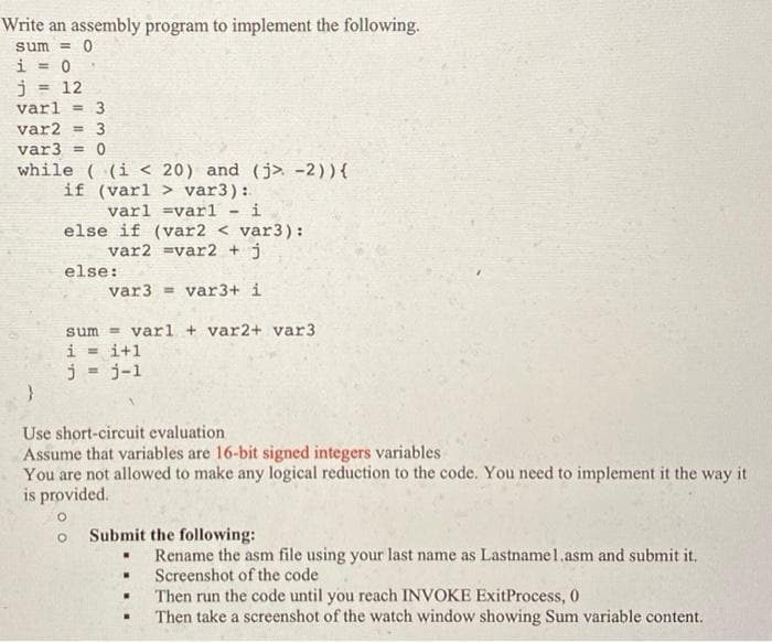 Write an assembly program to implement the following.
sum = 0
i = 0
j = 12
varl = 3
var2 = 3
var 3 = 0
while ((i < 20) and (j> -2)) {
if (varl> var3):
varl =varl
i
else if (var2 < var3):
var2 =var2 + j
else:
var3= var3+ i
sum varl + var2+ var3.
i=i+1
j = j-1
}
Use short-circuit evaluation
Assume that variables are 16-bit signed integers variables
You are not allowed to make any logical reduction to the code. You need to implement it the way it
is provided.
O
Submit the following:
W
.
Rename the asm file using your last name as Lastnamel.asm and submit it,
Screenshot of the code
Then run the code until you reach INVOKE ExitProcess, 0
Then take a screenshot of the watch window showing Sum variable content.