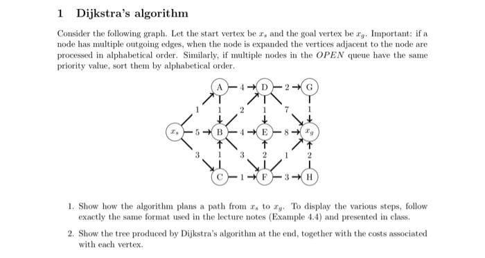 Dijkstra's algorithm
Consider the following graph. Let the start vertex bear, and the goal vertex be rg. Important: if a
node has multiple outgoing edges, when the node is expanded the vertices adjacent to the node are
processed in alphabetical order. Similarly, if multiple nodes in the OPEN queue have the same
priority value, sort them by alphabetical order.
I.
5 B
4
2
4- E
3
2
1- F
8
Ig
3- H
1. Show how the algorithm plans a path from r, to g. To display the various steps, follow
exactly the same format used in the lecture notes (Example 4.4) and presented in class.
2. Show the tree produced by Dijkstra's algorithm at the end, together with the costs associated
with each vertex.