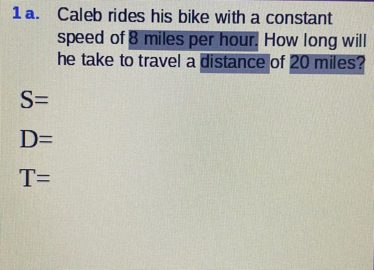1 a. Caleb rides his bike with a constant
speed of 8 miles per hour, How long will
he take to travel a distance of 20 miles?
S=
D3D
T=
