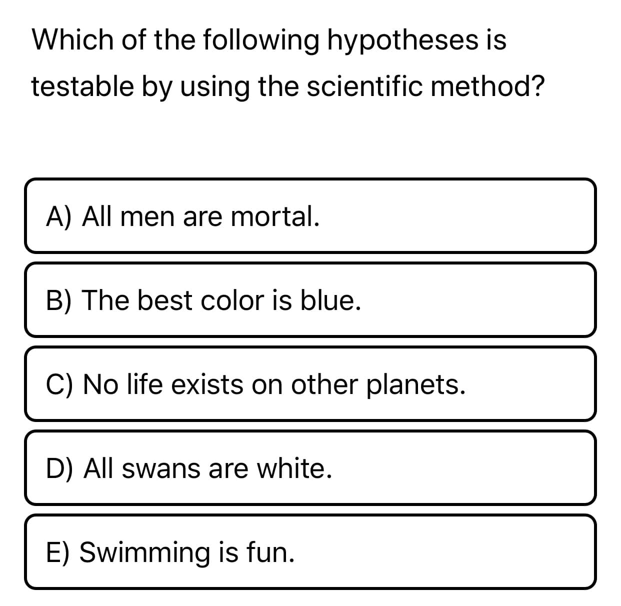 Which of the following hypotheses is
testable by using the scientific method?
A) All men are mortal.
B) The best color is blue.
C) No life exists on other planets.
D) All swans are white.
E) Swimming is fun.
