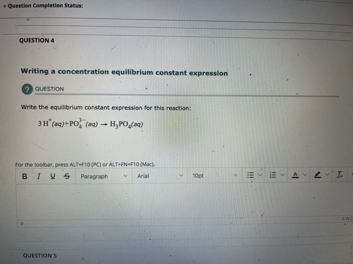 * Question Completion Status:
QUESTION 4
Writing a concentration equilibrium constant expression
? QUESTION
Write the equilibrium constant expression for this reaction:
3H (aq)+PO (aq) -
H;PO,(aq)
For the toolbar, press ALT+F10 (PC) or ALT+FN+F10 (Mac).
BIUS
Paragraph
Arial
10pt
A
O WO
QUESTION 5
!!!
