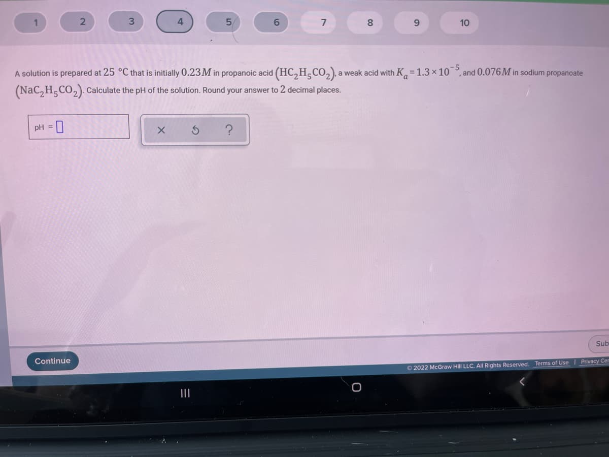 1
5.
6.
7
8.
10
A solution is prepared at 25 °C that is initially 0.23M in propanoic acid (HC, H,CO,), a weak acid with K, = 1.3 x 10°, and 0.076M in sodium propanoate
(NaC, H,CO,). Calculate the pH of the solution. Round your answer to 2 decimal places.
pH = 0
Sub
Continue
O 2022 McGraw Hill LLC. All Rights Reserved. Terms of Use | Privacy Cer
II
