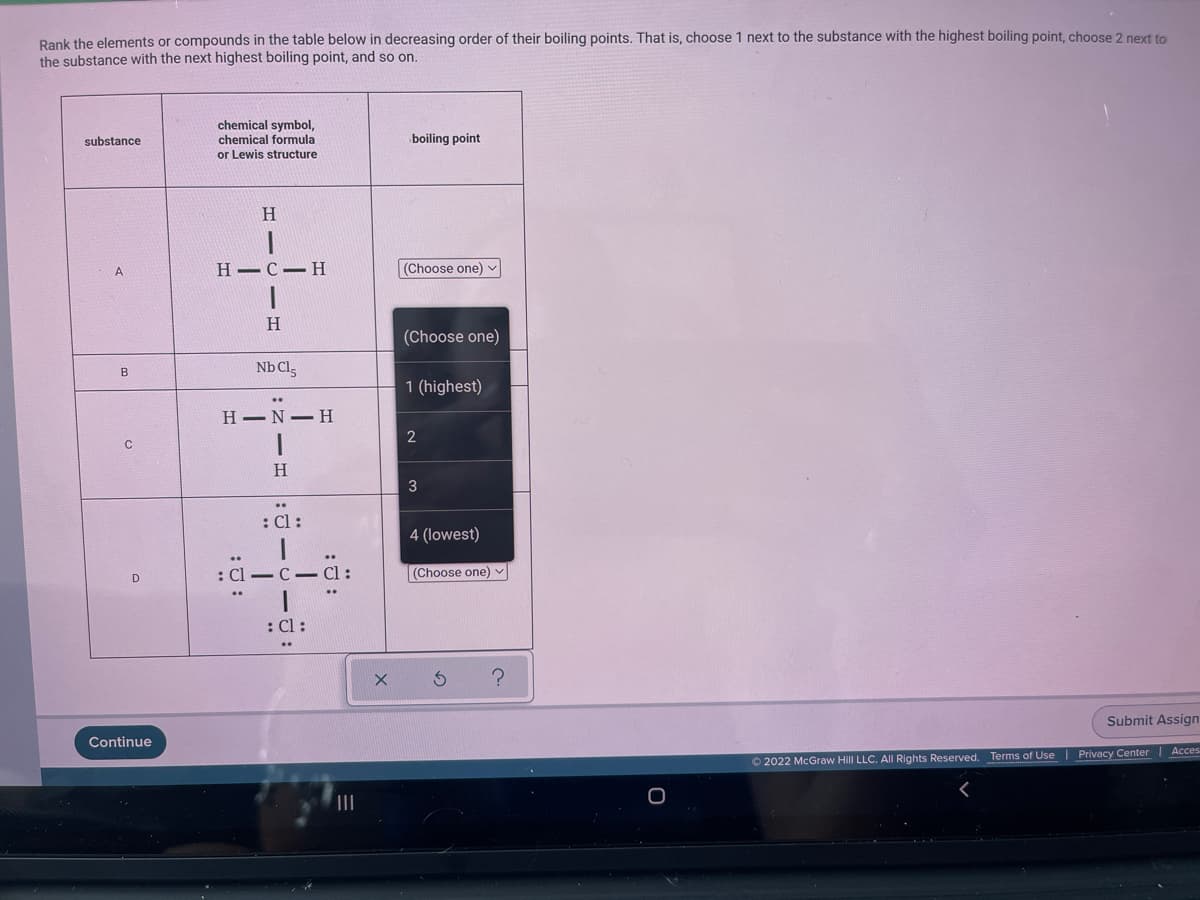 Rank the elements or compounds in the table below in decreasing order of their boiling points. That is, choose 1 next to the substance with the highest boiling point, choose 2 next to
the substance with the next highest boiling point, and so on.
chemical symbol,
chemical formula
or Lewis structure
substance
boiling point
A
Н— С- Н
(Choose one)
H
(Choose one)
Nb Cls
B
1 (highest)
H-N H
2
H
3
: Cl :
4 (lowest)
: Cl –C -
(Choose one) v
D
: Cl :
Submit Assign
Continue
Privacy Center| Acces
© 2022 McGraw Hill LLC. All Rights Reserved. Terms of Use
