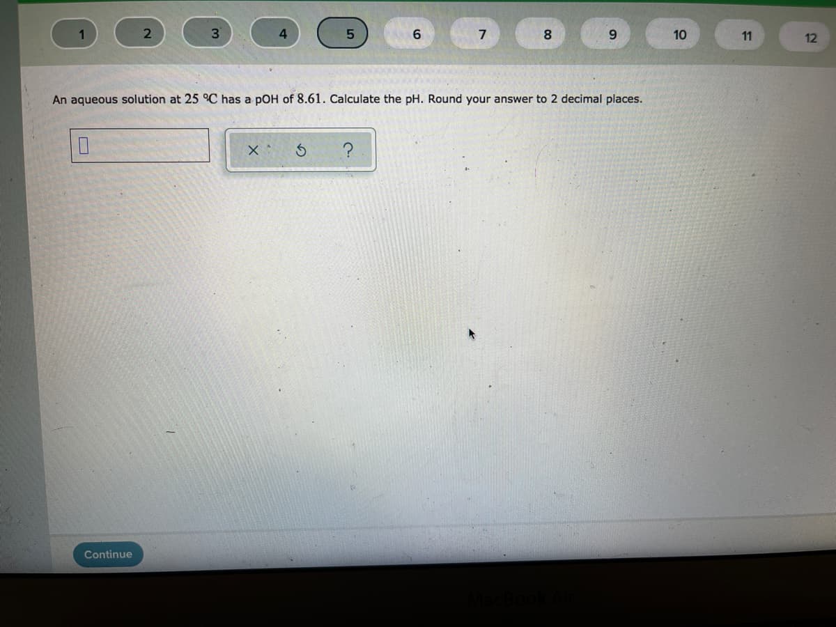 8
10
11
12
An aqueous solution at 25 °C has a pOH of 8.61. Calculate the pH. Round your answer to 2 decimal places.
Continue
