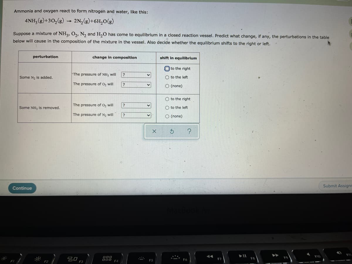 Ammonia and oxygen react to form nitrogen and water, like this:
4NH, (g)+30,(g)
2N, (g)+6H,0(g)
Suppose a mixture of NH2, O2, N, and H,0 has come to equilibrium in a closed reaction vessel. Predict what change, if any, the perturbations in the table
below will cause in the composition of the mixture in the vessel. Also decide whether the equilibrium shifts to the right or left.
perturbation
change in composition
shift in equilibrium
O to the right
The pressure of NH, will
Some N2 is added.
O to the left
The pressure of O, will
O (none)
O to the right
The pressure of O, will
Some NH, is removed.
O to the left
The pressure of N2 will
O (none)
Submit Assignn
Continue
O00
F10
吕口
F3
F7
D00 FA
F2
