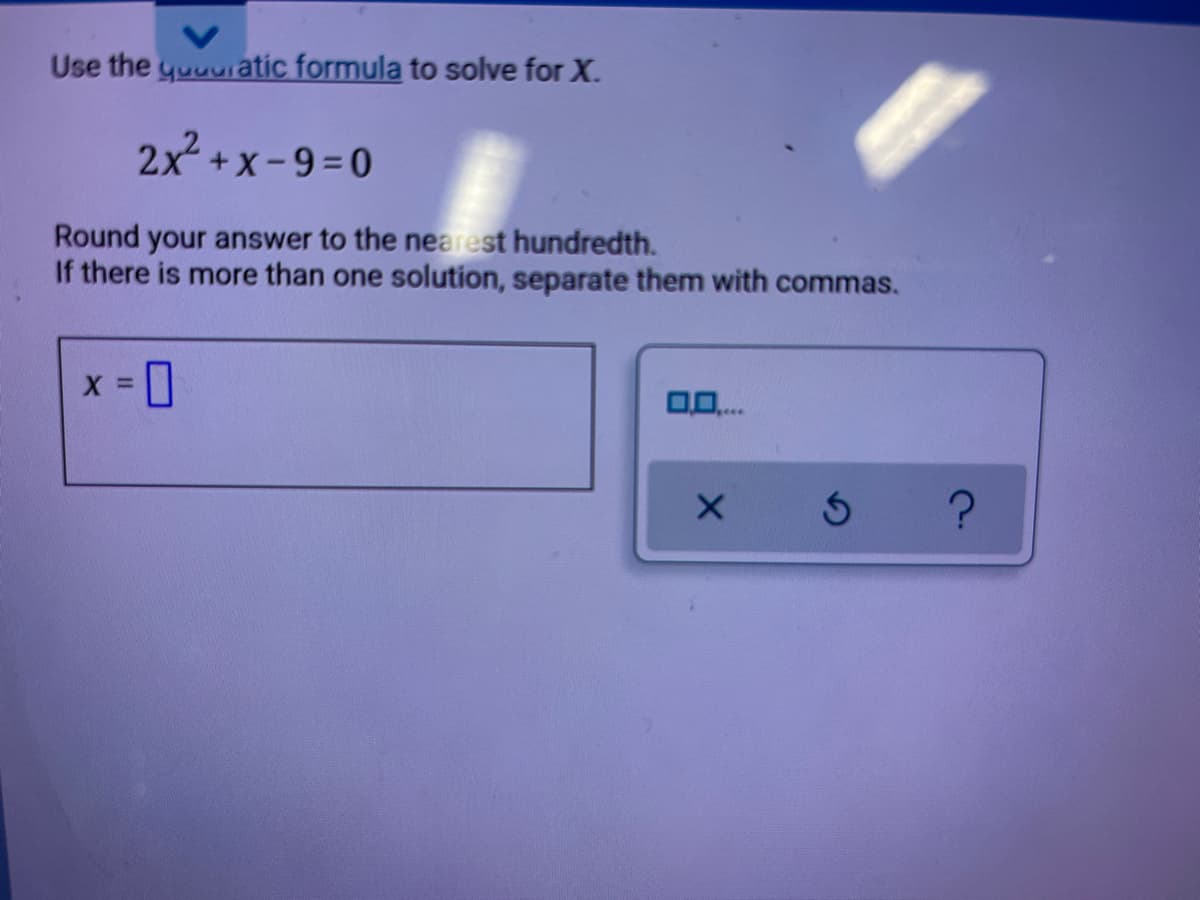 Use the yuuuiatic formula to solve for X.
2x +x-9=0
Round your answer to the nearest hundredth.
If there is more than one solution, separate them with commas.
X =
