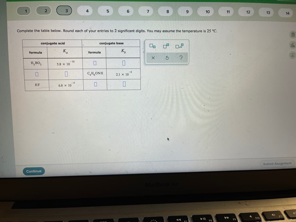 3
7
8.
10
11
12
13
14
Complete the table below. Round each of your entries to 2 significant digits. You may assume the temperature is 25 °C.
conjugate acid
conjugate base
K.
K,
formula
formula
H,BO,
-10
5.8 x 10
-
C,H, ONH
2.1 x 10
HF
6.8 x 10*
Submit Assignment
Continue
MacBook Air
日x
