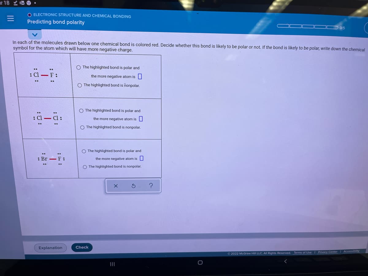 or 18 0
ELECTRONIC STRUCTURE AND CHEMICAL BONDING
Predicting bond polarity
0/5
In each of the molecules drawn below one chemical bond is colored red. Decide whether this bond is likely to be polar or not. If the bond is likely to be polar, write down the chemical
symbol for the atom which will have more negative charge.
O The highlighted bond is polar and
: Cl-F:
the more negative atom is
O The highlighted bond is nonpolar.
The highlighted bond is polar and
the more negative atom is U
O The highlighted bond is nonpolar.
O The highlighted bond is polar and
: Br – F:
the more negative atom isU
O The highlighted bond is nonpolar.
Explanation
Check
|Accessibility
O 2022 McGraw Hill LLC. All Rights Reserved. Terms of Use | Privacy Center
III
II
