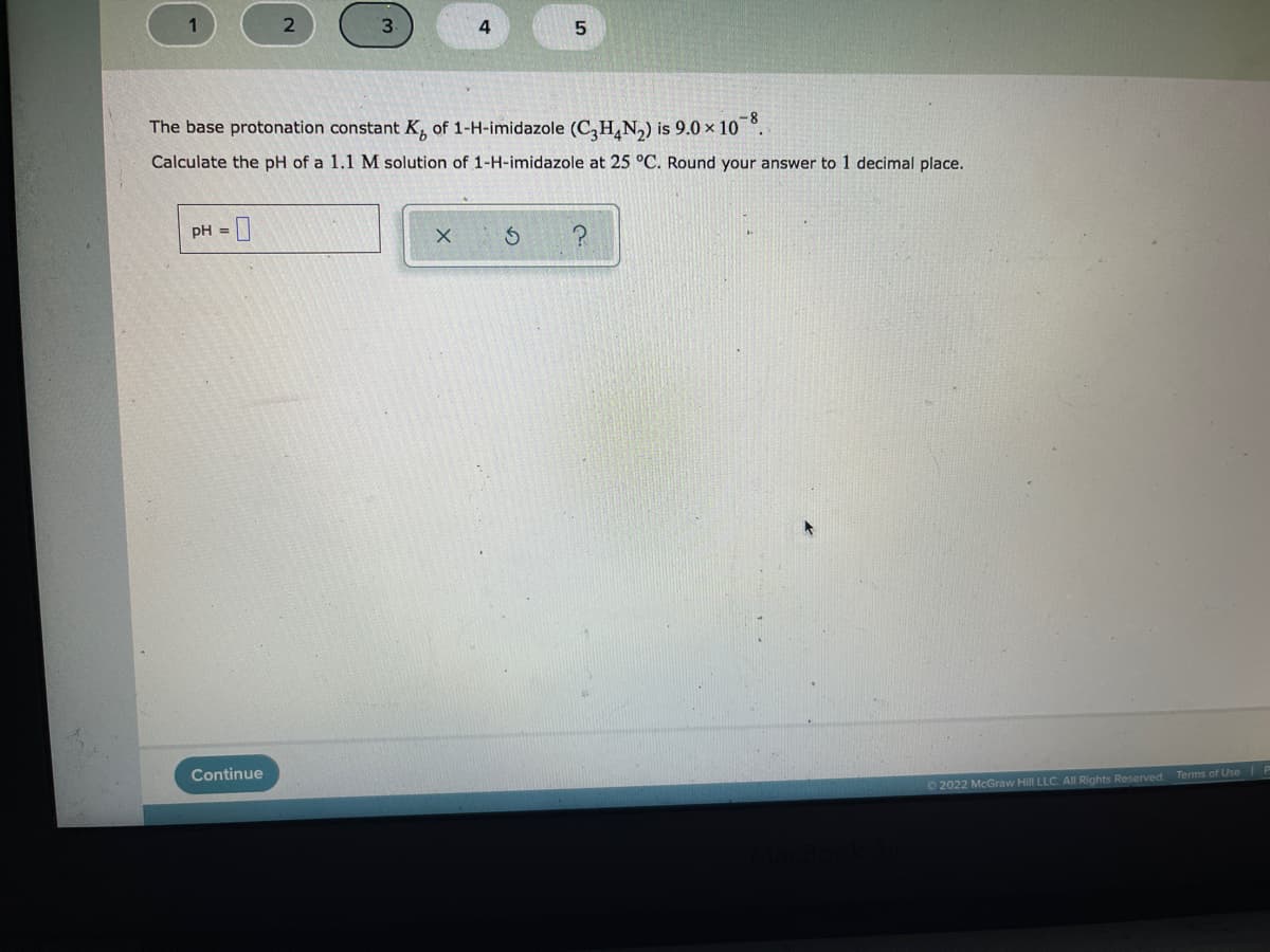 1
The base protonation constant K, of 1-H-imidazole (C,H,N,) is 9.0 x 10 °.
Calculate the pH of a 1.1 M solution of 1-H-imidazole at 25 °C. Round your answer to 1 decimal place.
pH =|
Continue
Terms of Use
2022 McGraw Hill LLC. All Rights Reserved.
