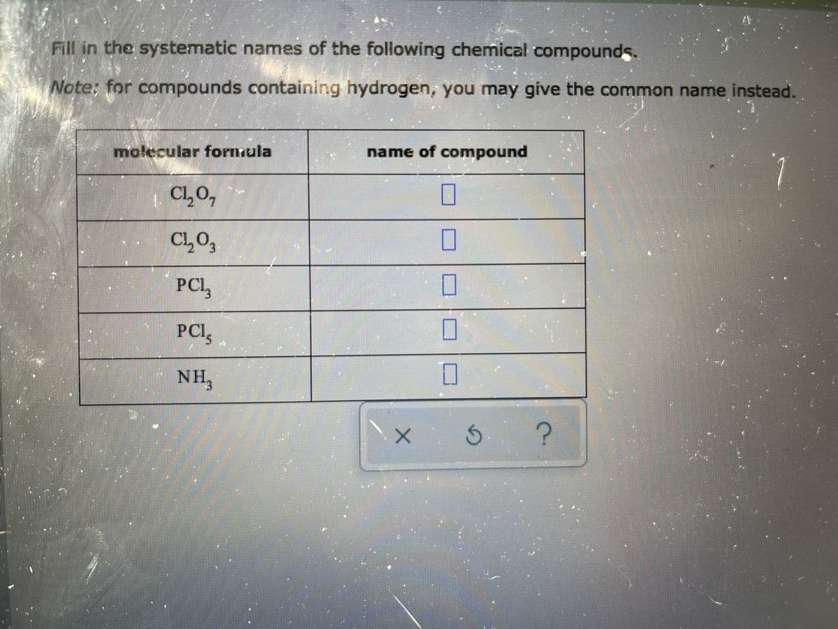 Fill in the systematic names of the following chemical compounds.
Note: for compounds containing hydrogen, you may give the common name instead.
name of compound
molecular formula
| C1,0,
CL,0,
PCL,
PCI,
NH3
