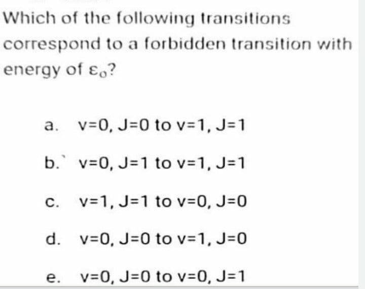 Which of the following transitions
correspond to a forbidden transition with
energy of co?
a.
b.
v=0, J=0 to v=1, J=1
v=0, J=1 to v=1, J=1
v=1, J=1 to v=0, J=0
d. v=0, J=0 to v=1, J=0
v=0, J=0 to v=0, J=1
C.
e.
