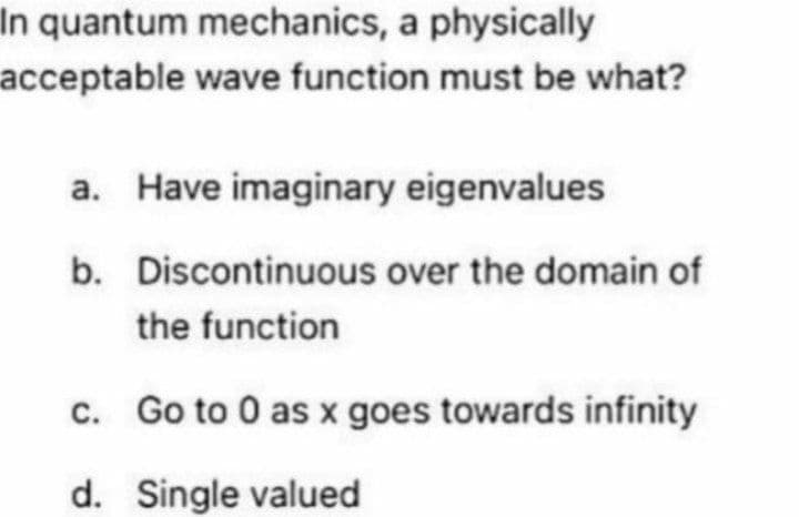 In quantum mechanics, a physically
acceptable wave function must be what?
a. Have imaginary eigenvalues
b.
Discontinuous over the domain of
the function
c. Go to 0 as x goes towards infinity
d. Single valued