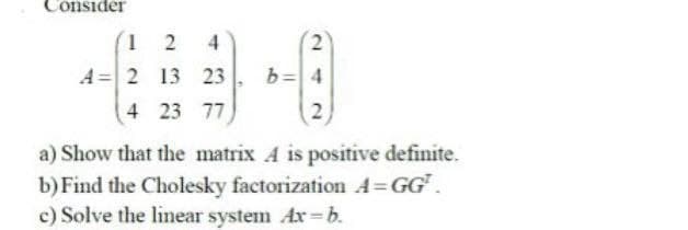 Consider
124
A 2 13 23
4 23 77
2
b=4
2
a) Show that the matrix A is positive definite.
b) Find the Cholesky factorization A=GG¹.
c) Solve the linear system Ax-b.