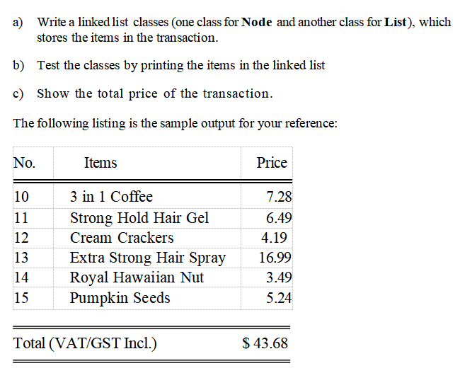 a) Write a linked list classes (one class for Node and another class for List), which
stores the items in the transaction.
b) Test the classes by printing the items in the linked list
c) Show the total price of the transaction.
The following listing is the sample output for your reference:
No.
Items
Price
10
3 in 1 Coffee
7.28
11
Strong Hold Hair Gel
6.49
12
Cream Crackers
4.19
Extra Strong Hair Spray
Royal Hawaiian Nut
Pumpkin Seeds
13
16.99
14
3.49
15
5.24
Total (VAT/GST Incl.)
$ 43.68

