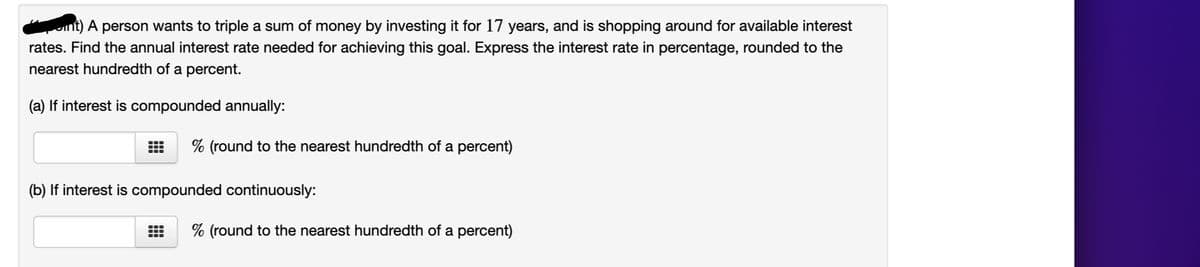 A person wants to triple a sum of money by investing it for 17 years, and is shopping around for available interest
rates. Find the annual interest rate needed for achieving this goal. Express the interest rate in percentage, rounded to the
nearest hundredth of a percent.
(a) If interest is compounded annually:
% (round to the nearest hundredth of a percent)
(b) If interest is compounded continuously:
% (round to the nearest hundredth of a percent)
