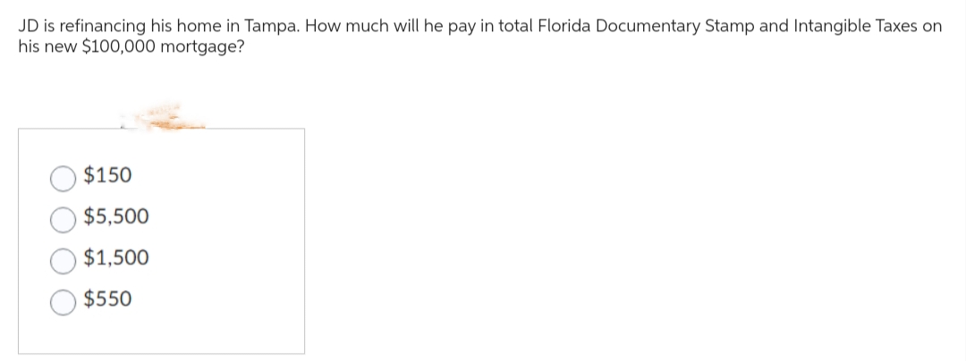 JD is refinancing his home in Tampa. How much will he pay in total Florida Documentary Stamp and Intangible Taxes on
his new $100,000 mortgage?
$150
$5,500
$1,500
$550