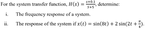 s+0.1
For the system transfer function, H(s) =
S+5
determine:
i. The frequency response of a system.
ii.
The response of the system if x(t) = sin(8t) + 2 sin(2t +).

