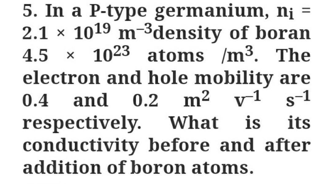 5. In a P-type germanium, n¡ =
2.1 x 1019 m-3density of boran
1023 atoms /m³. The
electron and hole mobility are
² v1
%3D
4.5 x
0.4
and
0.2
m
respectively. What
conductivity before and after
addition of boron atoms.
is
its

