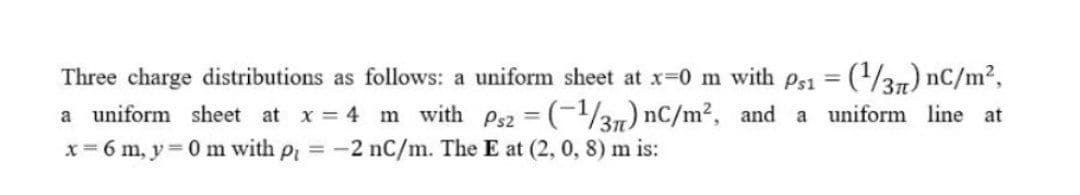 Three charge distributions as follows: a uniform sheet at x=0 m with ps1 = (/31) nC/m2,
a uniform sheet at x 4 m with Ps2 (-137) nC/m2, and a uniform line at
x= 6 m, y 0 m with p -2 nC/m. The E at (2, 0, 8) m is:
