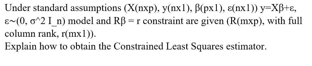 Under standard assumptions (X(nxp), y(nx1), B(px1), ɛ(nx1)) y=XB+ɛ,
(0, o^2 I_n) model and RB = r constraint are given (R(mxp), with full
column rank, r(mx1)).
~3
Explain how to obtain the Constrained Least Squares estimator.
